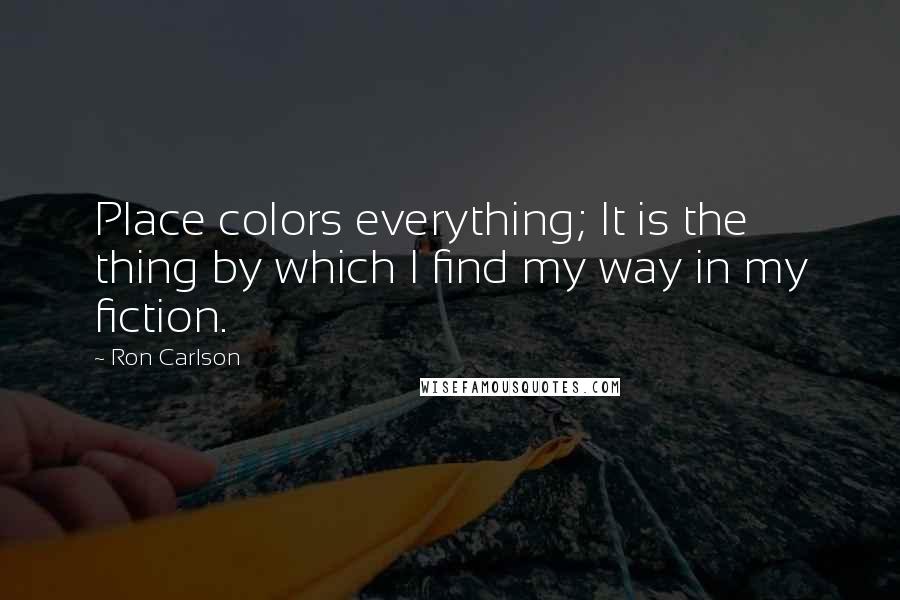 Ron Carlson Quotes: Place colors everything; It is the thing by which I find my way in my fiction.