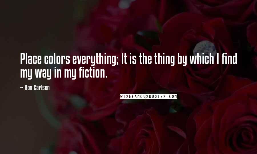 Ron Carlson Quotes: Place colors everything; It is the thing by which I find my way in my fiction.