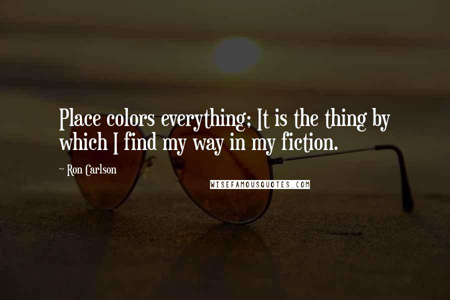 Ron Carlson Quotes: Place colors everything; It is the thing by which I find my way in my fiction.