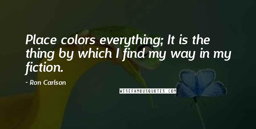 Ron Carlson Quotes: Place colors everything; It is the thing by which I find my way in my fiction.