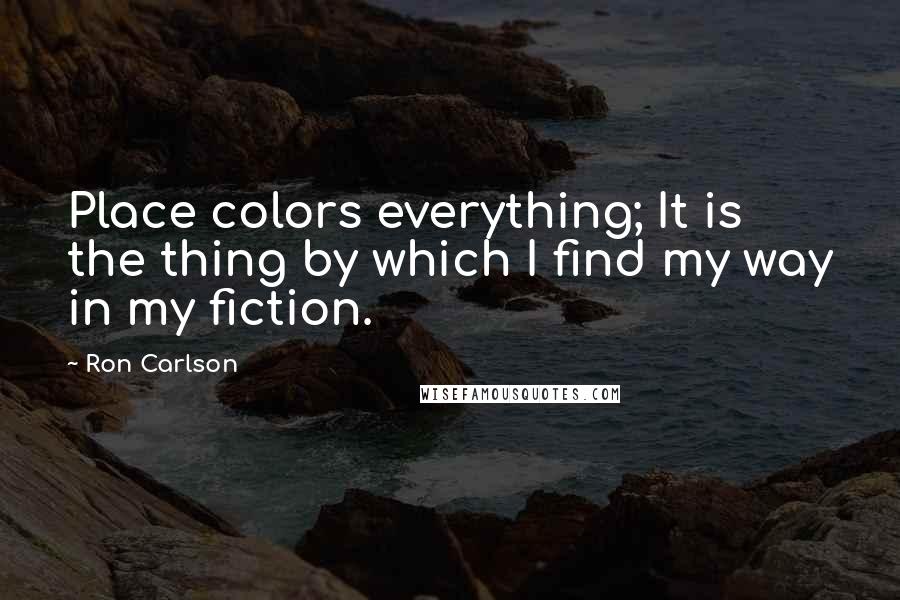 Ron Carlson Quotes: Place colors everything; It is the thing by which I find my way in my fiction.
