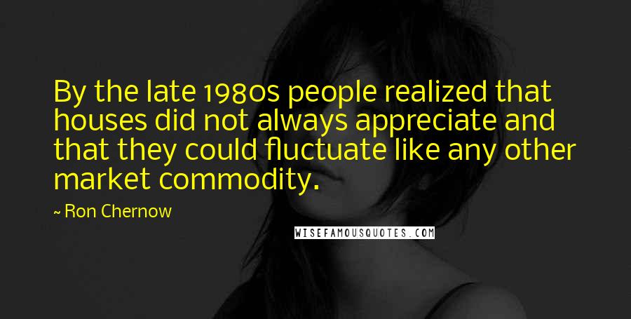 Ron Chernow Quotes: By the late 1980s people realized that houses did not always appreciate and that they could fluctuate like any other market commodity.