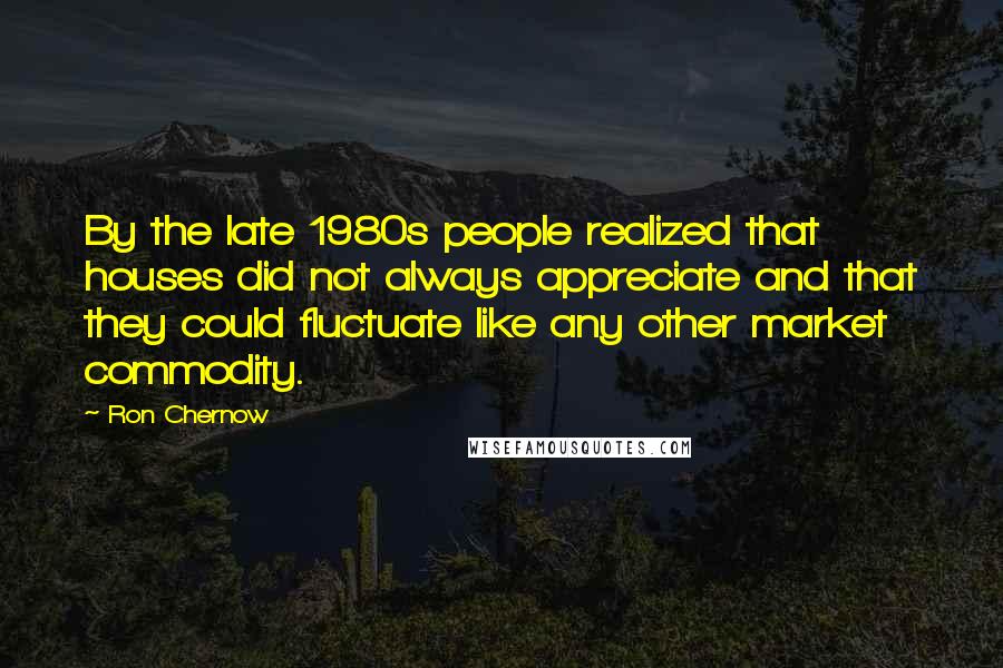 Ron Chernow Quotes: By the late 1980s people realized that houses did not always appreciate and that they could fluctuate like any other market commodity.