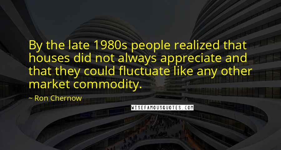 Ron Chernow Quotes: By the late 1980s people realized that houses did not always appreciate and that they could fluctuate like any other market commodity.