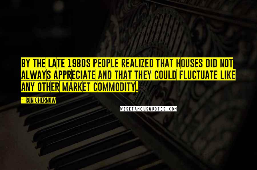 Ron Chernow Quotes: By the late 1980s people realized that houses did not always appreciate and that they could fluctuate like any other market commodity.