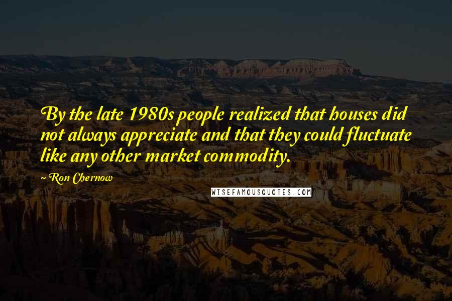 Ron Chernow Quotes: By the late 1980s people realized that houses did not always appreciate and that they could fluctuate like any other market commodity.