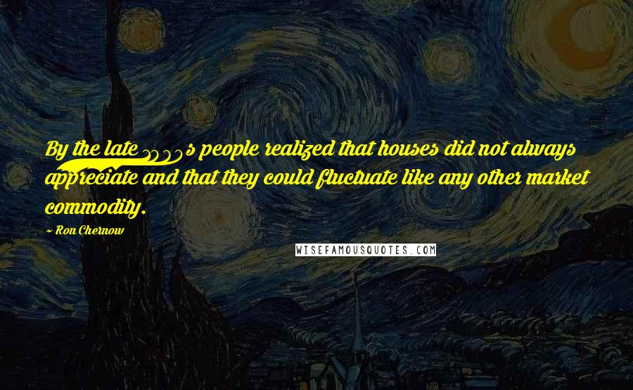 Ron Chernow Quotes: By the late 1980s people realized that houses did not always appreciate and that they could fluctuate like any other market commodity.