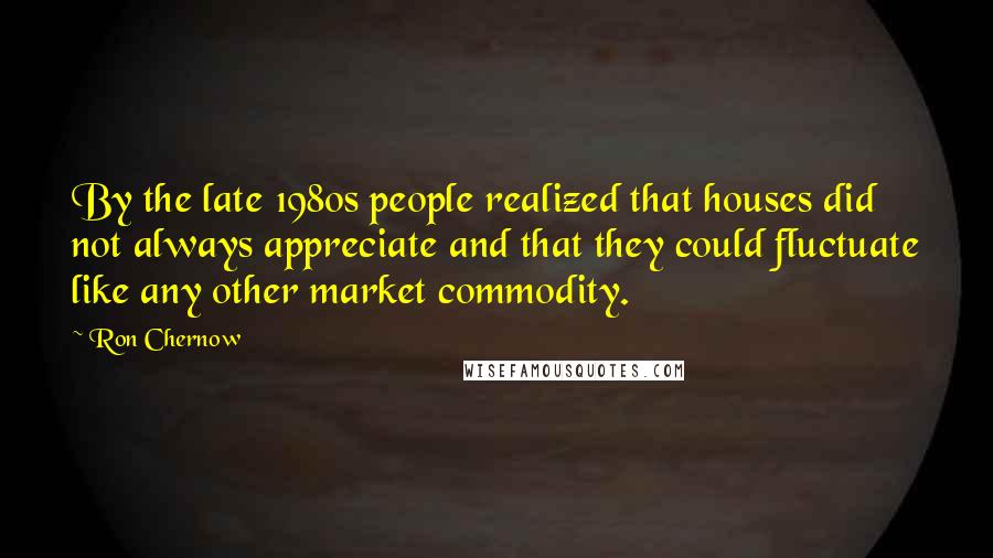 Ron Chernow Quotes: By the late 1980s people realized that houses did not always appreciate and that they could fluctuate like any other market commodity.