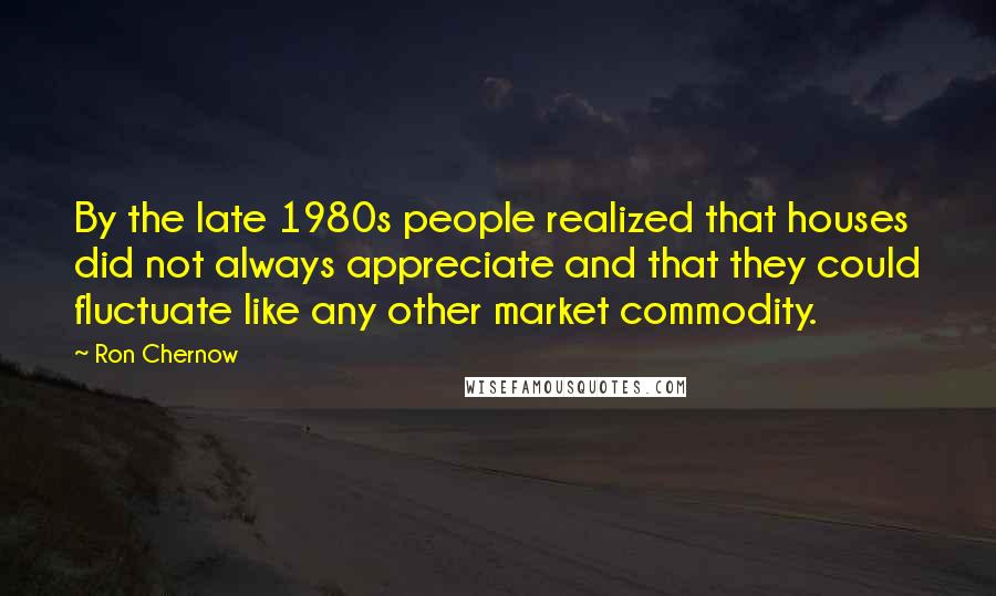 Ron Chernow Quotes: By the late 1980s people realized that houses did not always appreciate and that they could fluctuate like any other market commodity.