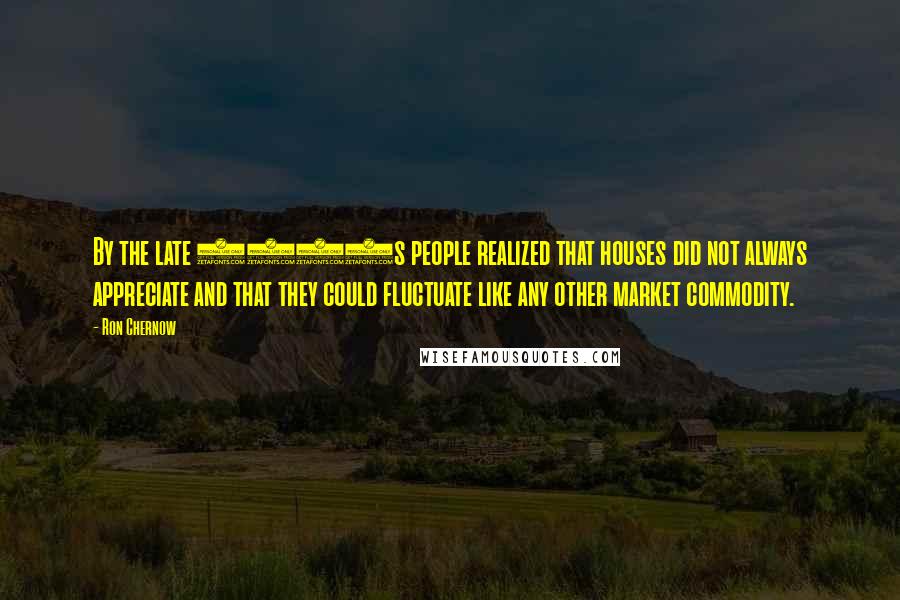 Ron Chernow Quotes: By the late 1980s people realized that houses did not always appreciate and that they could fluctuate like any other market commodity.