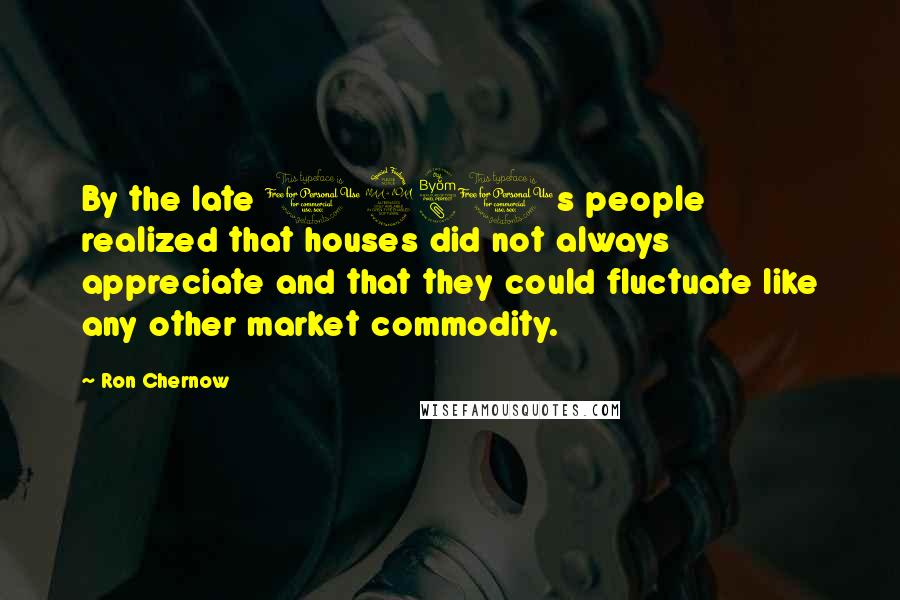 Ron Chernow Quotes: By the late 1980s people realized that houses did not always appreciate and that they could fluctuate like any other market commodity.