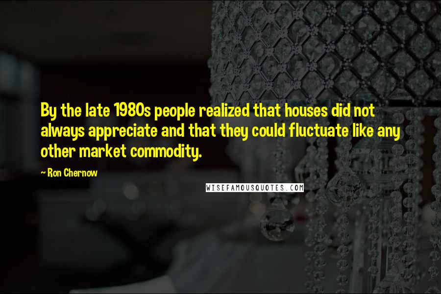 Ron Chernow Quotes: By the late 1980s people realized that houses did not always appreciate and that they could fluctuate like any other market commodity.