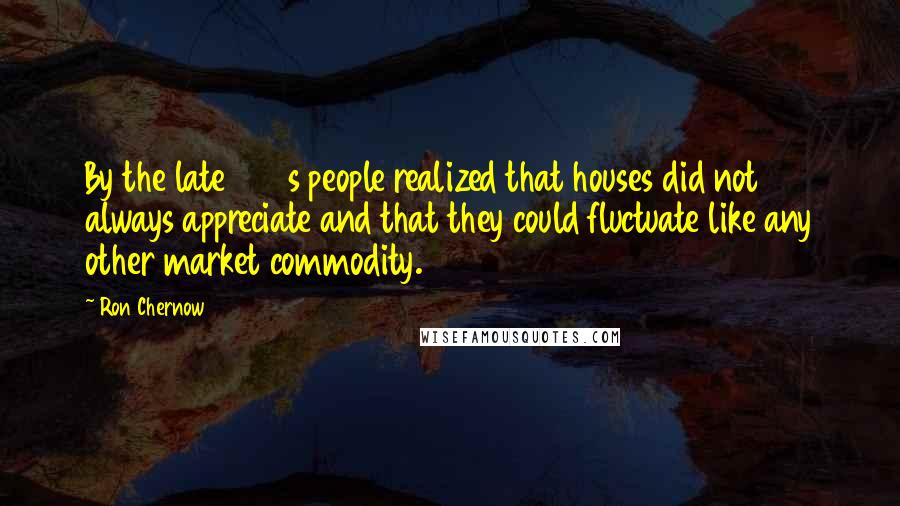 Ron Chernow Quotes: By the late 1980s people realized that houses did not always appreciate and that they could fluctuate like any other market commodity.