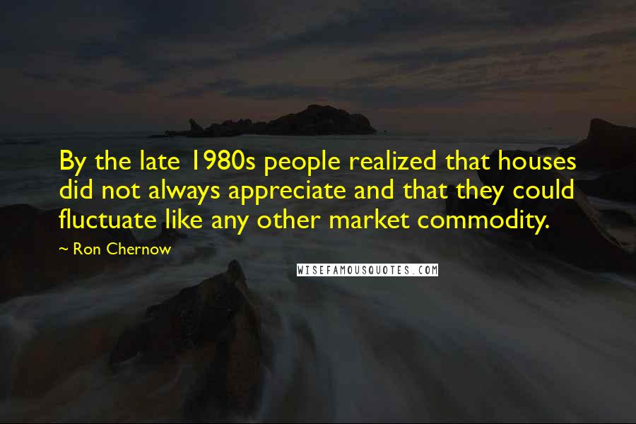 Ron Chernow Quotes: By the late 1980s people realized that houses did not always appreciate and that they could fluctuate like any other market commodity.