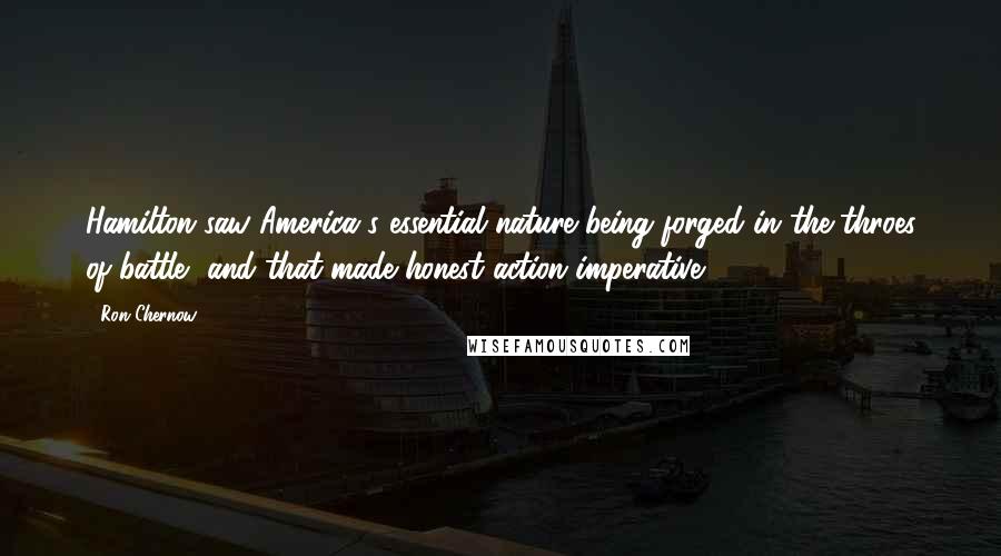 Ron Chernow Quotes: Hamilton saw America's essential nature being forged in the throes of battle, and that made honest action imperative.