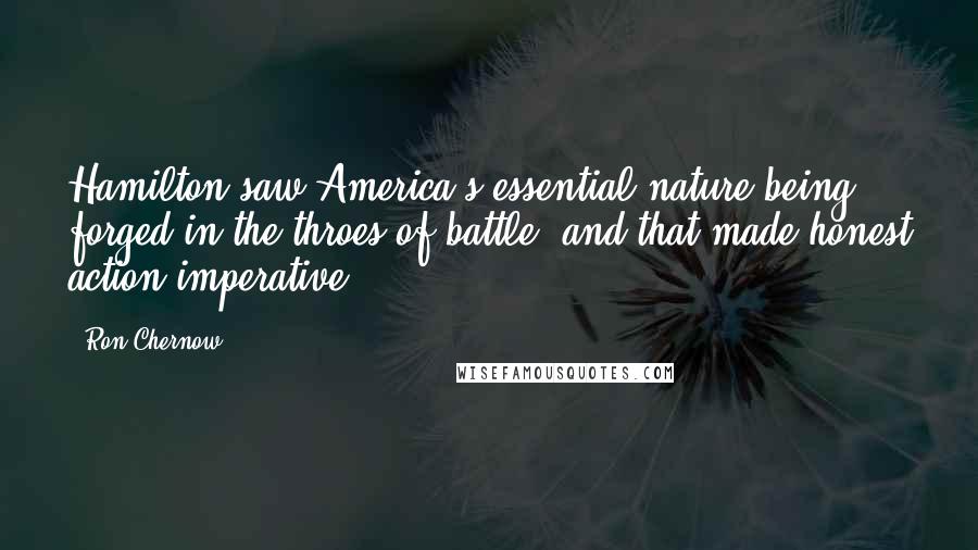 Ron Chernow Quotes: Hamilton saw America's essential nature being forged in the throes of battle, and that made honest action imperative.