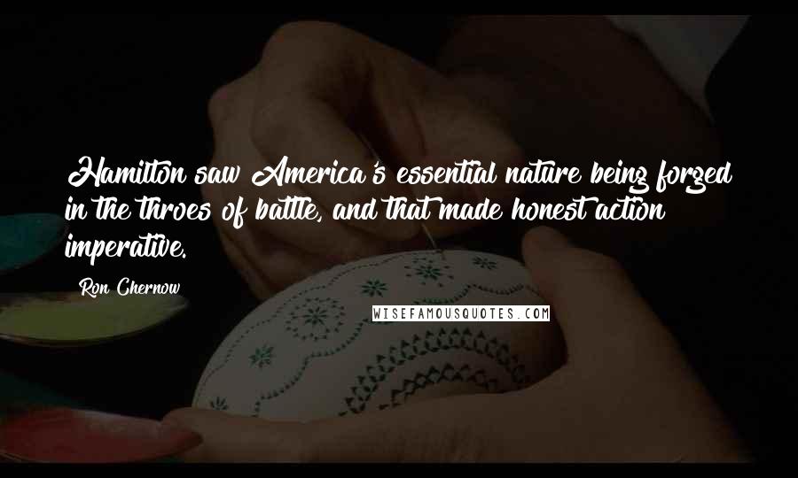 Ron Chernow Quotes: Hamilton saw America's essential nature being forged in the throes of battle, and that made honest action imperative.