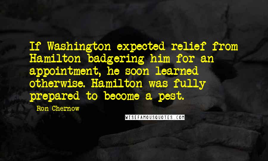 Ron Chernow Quotes: If Washington expected relief from Hamilton badgering him for an appointment, he soon learned otherwise. Hamilton was fully prepared to become a pest.