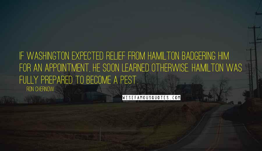 Ron Chernow Quotes: If Washington expected relief from Hamilton badgering him for an appointment, he soon learned otherwise. Hamilton was fully prepared to become a pest.