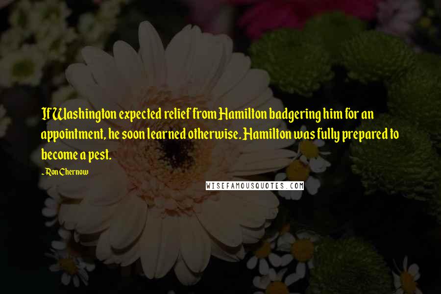 Ron Chernow Quotes: If Washington expected relief from Hamilton badgering him for an appointment, he soon learned otherwise. Hamilton was fully prepared to become a pest.