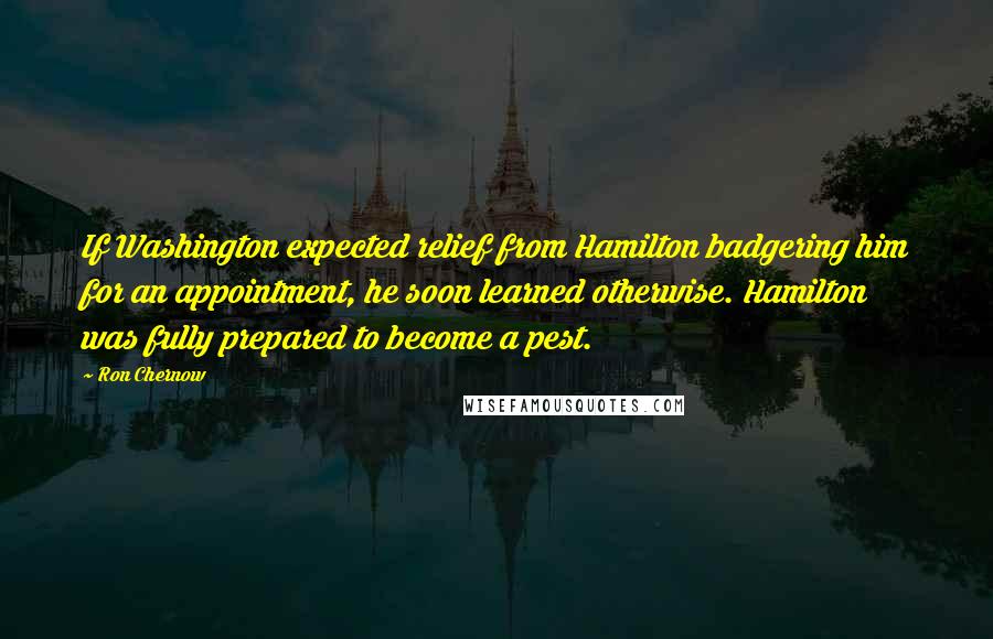 Ron Chernow Quotes: If Washington expected relief from Hamilton badgering him for an appointment, he soon learned otherwise. Hamilton was fully prepared to become a pest.
