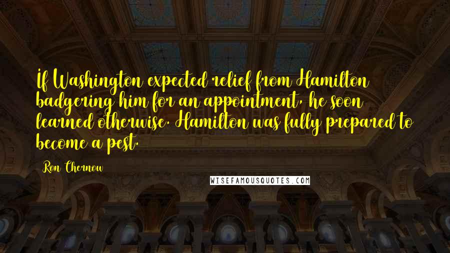 Ron Chernow Quotes: If Washington expected relief from Hamilton badgering him for an appointment, he soon learned otherwise. Hamilton was fully prepared to become a pest.