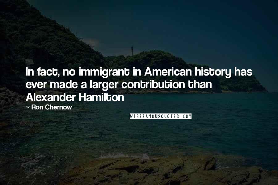 Ron Chernow Quotes: In fact, no immigrant in American history has ever made a larger contribution than Alexander Hamilton