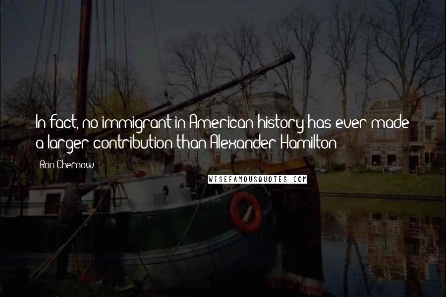 Ron Chernow Quotes: In fact, no immigrant in American history has ever made a larger contribution than Alexander Hamilton