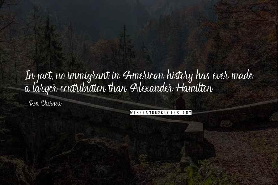 Ron Chernow Quotes: In fact, no immigrant in American history has ever made a larger contribution than Alexander Hamilton