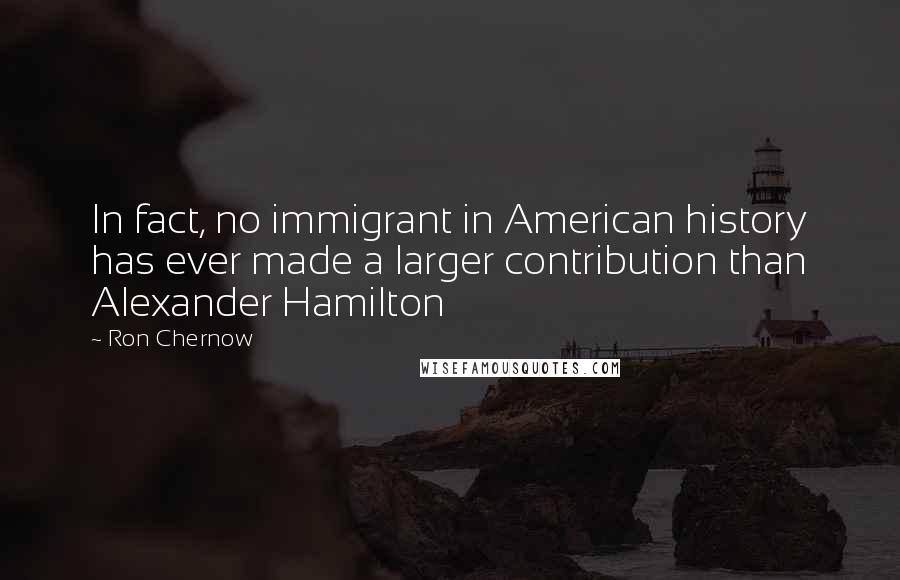 Ron Chernow Quotes: In fact, no immigrant in American history has ever made a larger contribution than Alexander Hamilton