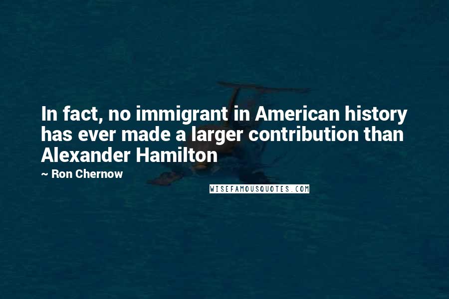 Ron Chernow Quotes: In fact, no immigrant in American history has ever made a larger contribution than Alexander Hamilton