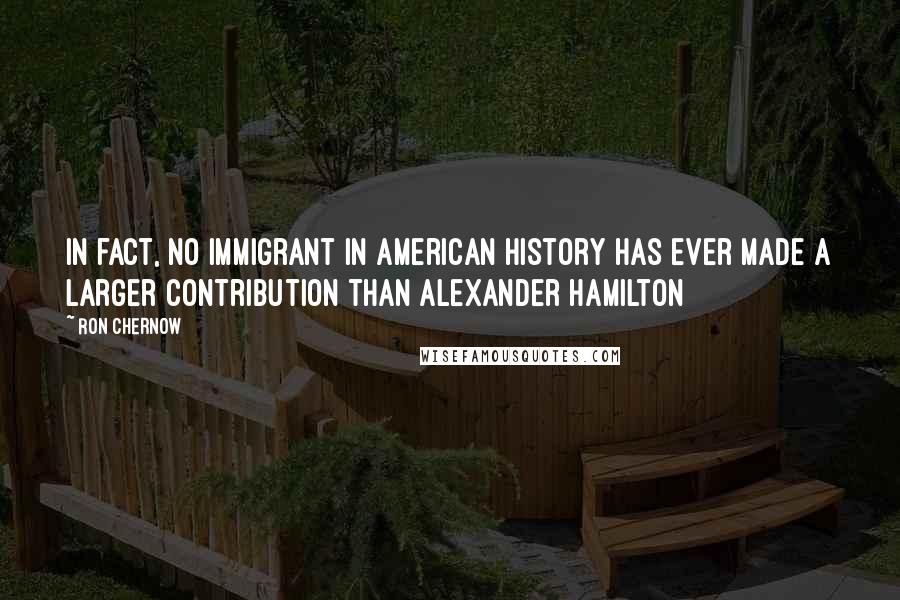 Ron Chernow Quotes: In fact, no immigrant in American history has ever made a larger contribution than Alexander Hamilton