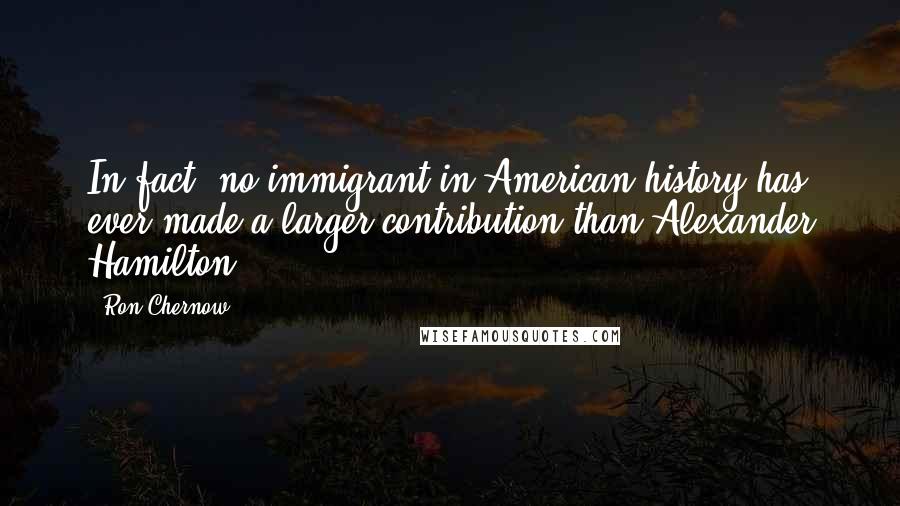 Ron Chernow Quotes: In fact, no immigrant in American history has ever made a larger contribution than Alexander Hamilton