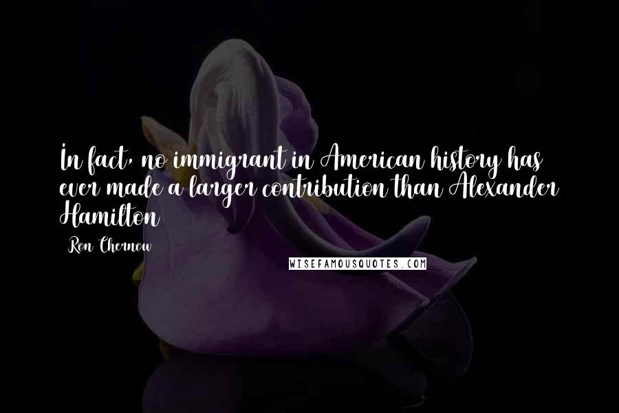 Ron Chernow Quotes: In fact, no immigrant in American history has ever made a larger contribution than Alexander Hamilton