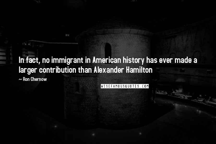 Ron Chernow Quotes: In fact, no immigrant in American history has ever made a larger contribution than Alexander Hamilton