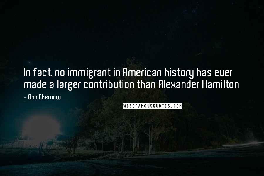 Ron Chernow Quotes: In fact, no immigrant in American history has ever made a larger contribution than Alexander Hamilton
