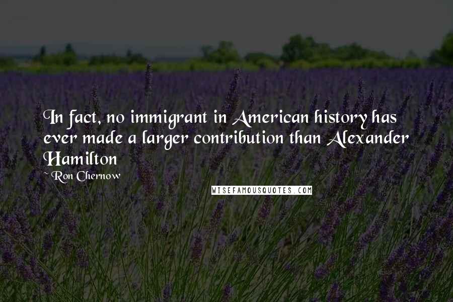 Ron Chernow Quotes: In fact, no immigrant in American history has ever made a larger contribution than Alexander Hamilton