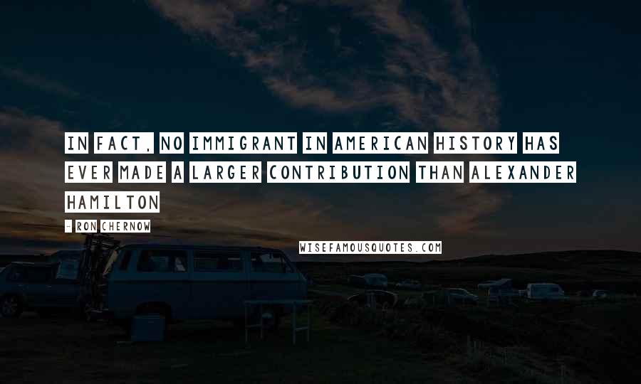 Ron Chernow Quotes: In fact, no immigrant in American history has ever made a larger contribution than Alexander Hamilton