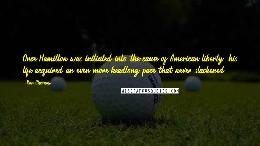 Ron Chernow Quotes: Once Hamilton was initiated into the cause of American liberty, his life acquired an even more headlong pace that never slackened.