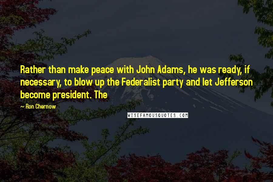 Ron Chernow Quotes: Rather than make peace with John Adams, he was ready, if necessary, to blow up the Federalist party and let Jefferson become president. The