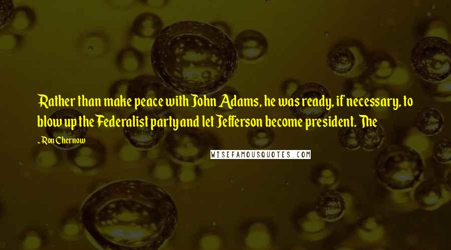 Ron Chernow Quotes: Rather than make peace with John Adams, he was ready, if necessary, to blow up the Federalist party and let Jefferson become president. The