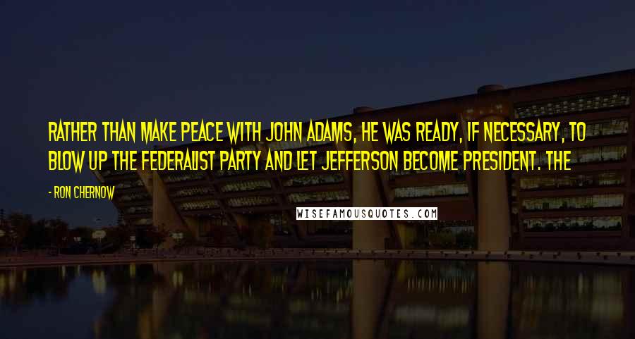 Ron Chernow Quotes: Rather than make peace with John Adams, he was ready, if necessary, to blow up the Federalist party and let Jefferson become president. The