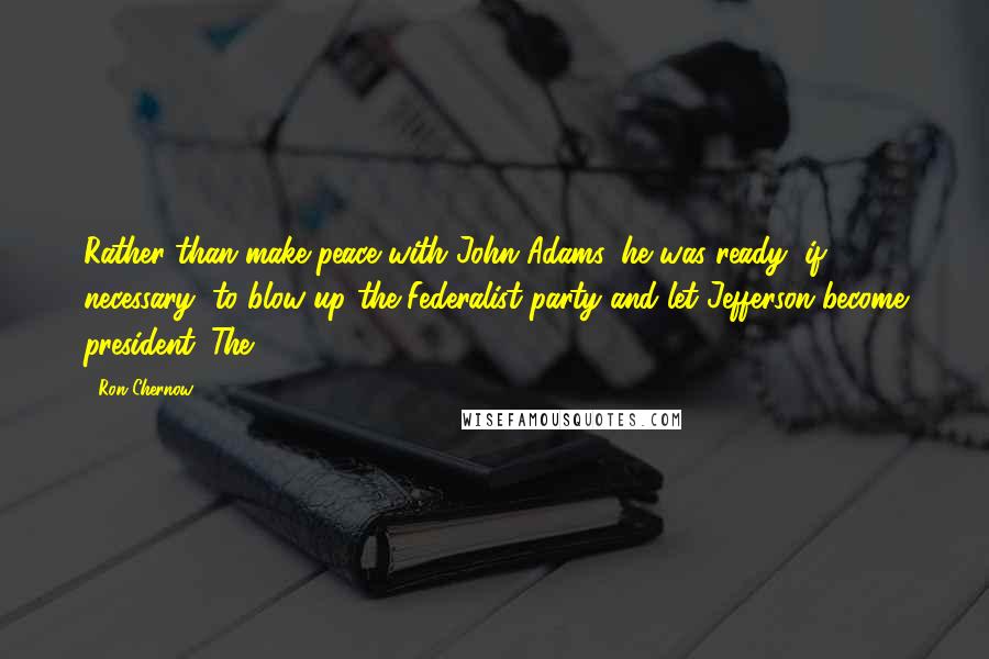 Ron Chernow Quotes: Rather than make peace with John Adams, he was ready, if necessary, to blow up the Federalist party and let Jefferson become president. The