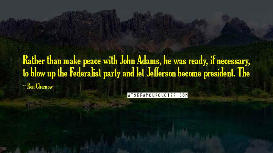 Ron Chernow Quotes: Rather than make peace with John Adams, he was ready, if necessary, to blow up the Federalist party and let Jefferson become president. The