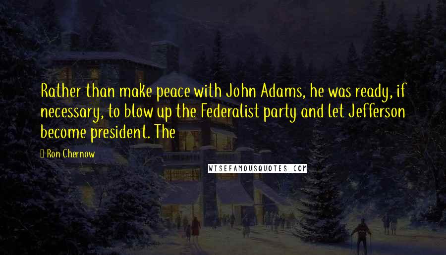 Ron Chernow Quotes: Rather than make peace with John Adams, he was ready, if necessary, to blow up the Federalist party and let Jefferson become president. The