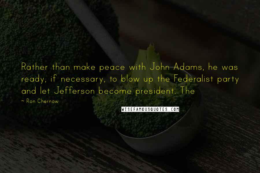 Ron Chernow Quotes: Rather than make peace with John Adams, he was ready, if necessary, to blow up the Federalist party and let Jefferson become president. The