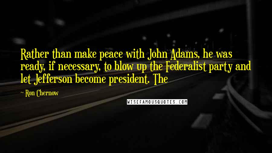 Ron Chernow Quotes: Rather than make peace with John Adams, he was ready, if necessary, to blow up the Federalist party and let Jefferson become president. The