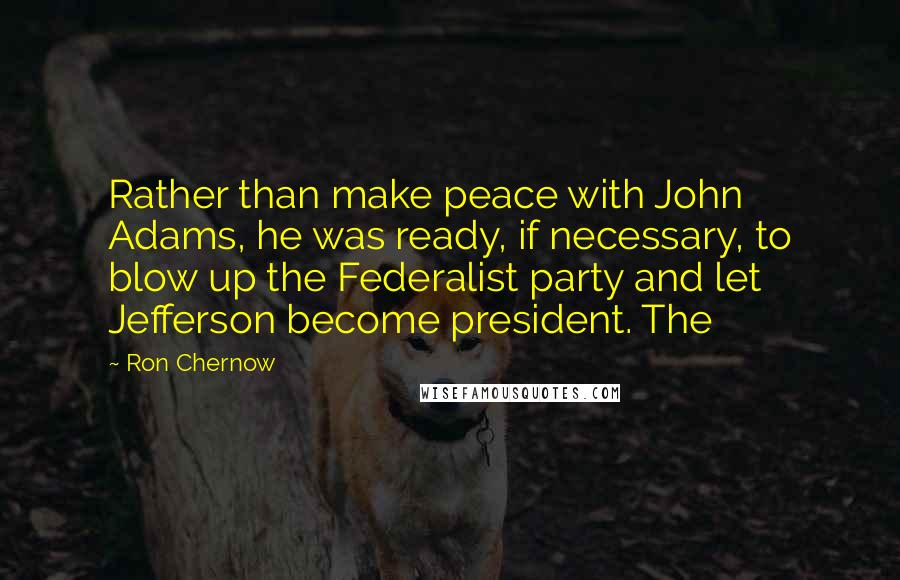 Ron Chernow Quotes: Rather than make peace with John Adams, he was ready, if necessary, to blow up the Federalist party and let Jefferson become president. The