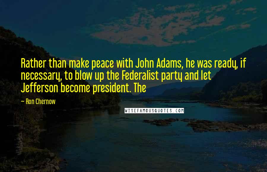 Ron Chernow Quotes: Rather than make peace with John Adams, he was ready, if necessary, to blow up the Federalist party and let Jefferson become president. The