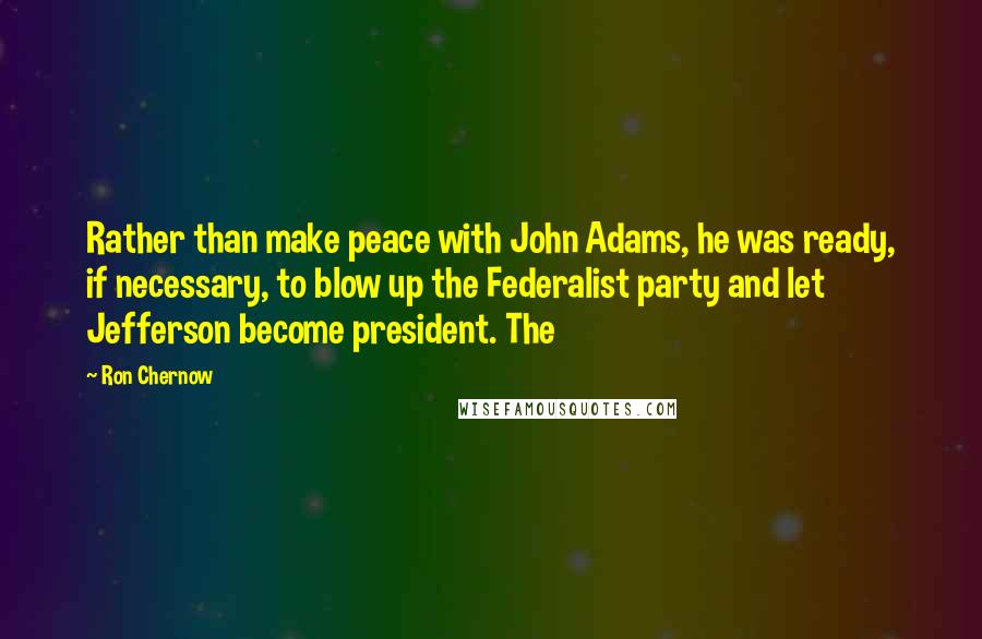 Ron Chernow Quotes: Rather than make peace with John Adams, he was ready, if necessary, to blow up the Federalist party and let Jefferson become president. The